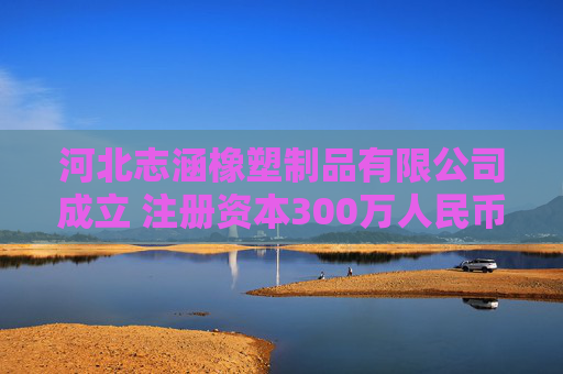 河北志涵橡塑制品有限公司成立 注册资本300万人民币