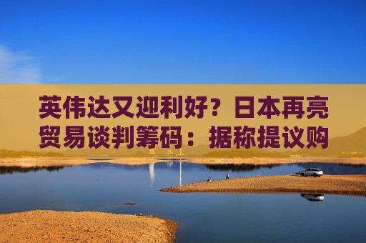 英伟达又迎利好？日本再亮贸易谈判筹码：据称提议购买美国芯片