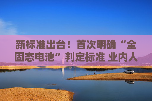 新标准出台！首次明确“全固态电池”判定标准 业内人士：可有效避免概念炒作  第1张