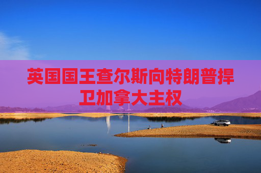 英国国王查尔斯向特朗普捍卫加拿大主权