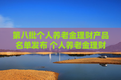第八批个人养老金理财产品名单发布 个人养老金理财产品扩容至35只