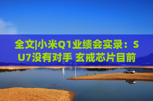 全文|小米Q1业绩会实录：SU7没有对手 玄戒芯片目前只给旗舰