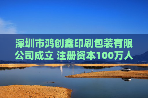 深圳市鸿创鑫印刷包装有限公司成立 注册资本100万人民币