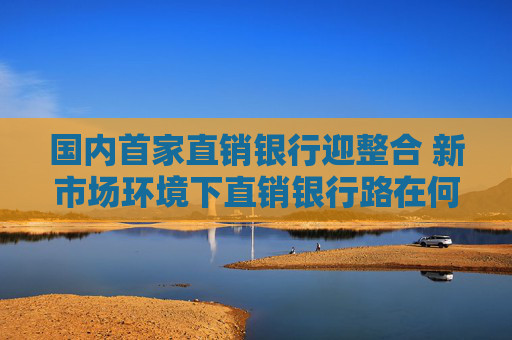国内首家直销银行迎整合 新市场环境下直销银行路在何方？