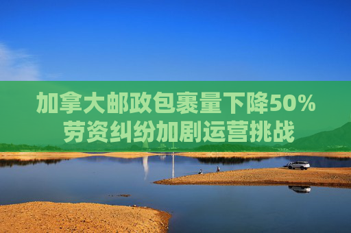 加拿大邮政包裹量下降50% 劳资纠纷加剧运营挑战