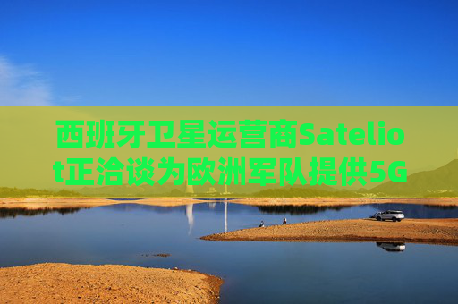西班牙卫星运营商Sateliot正洽谈为欧洲军队提供5G服务