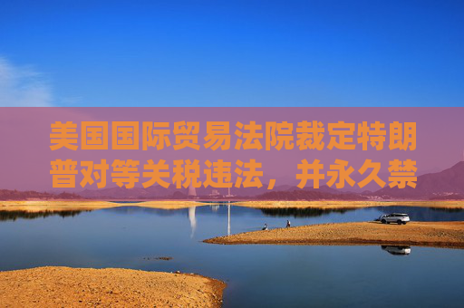 美国国际贸易法院裁定特朗普对等关税违法，并永久禁止实施