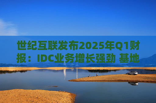 世纪互联发布2025年Q1财报：IDC业务增长强劲 基地型业务营收再创新高