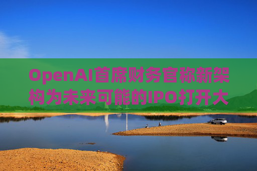 OpenAI首席财务官称新架构为未来可能的IPO打开大门