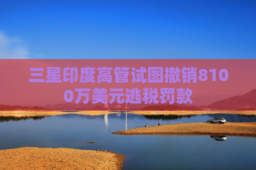 三星印度高管试图撤销8100万美元逃税罚款