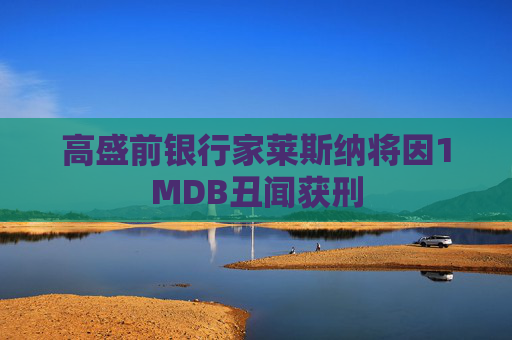 高盛前银行家莱斯纳将因1MDB丑闻获刑