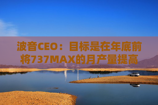 波音CEO：目标是在年底前将737MAX的月产量提高到47架