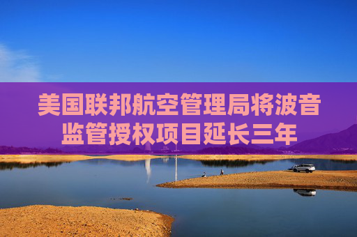 美国联邦航空管理局将波音监管授权项目延长三年  第1张