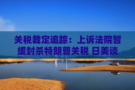 关税裁定追踪：上诉法院暂缓封杀特朗普关税 日美谈判继续推进