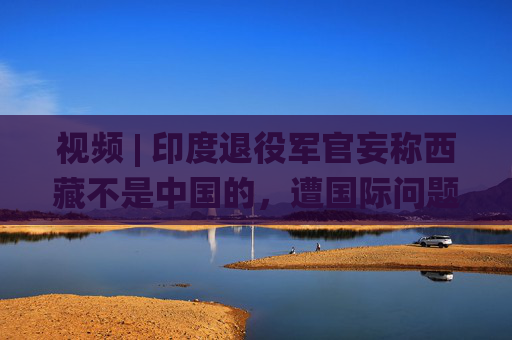 视频 | 印度退役军官妄称西藏不是中国的，遭国际问题学者怒怼：读读历史吧