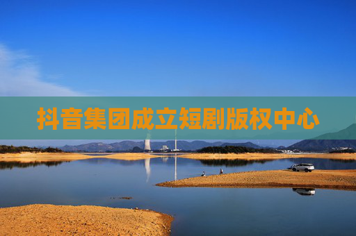 抖音集团成立短剧版权中心