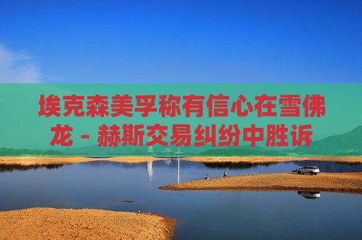 埃克森美孚称有信心在雪佛龙 - 赫斯交易纠纷中胜诉