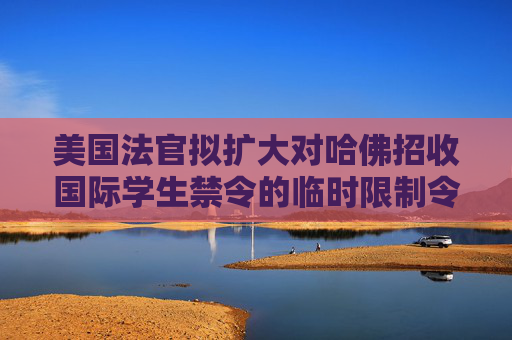 美国法官拟扩大对哈佛招收国际学生禁令的临时限制令范围