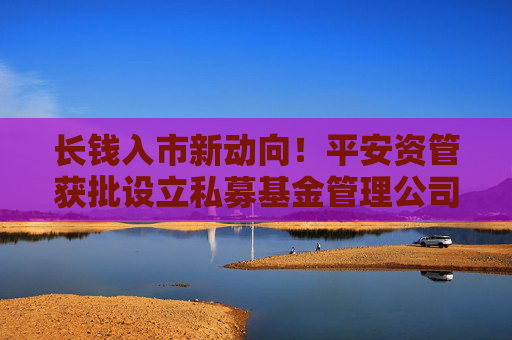 长钱入市新动向！平安资管获批设立私募基金管理公司，首期基金规模300亿元