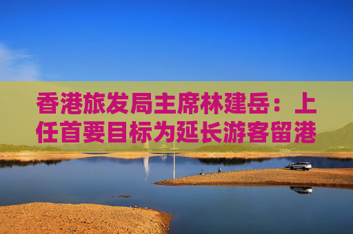 香港旅发局主席林建岳：上任首要目标为延长游客留港时间