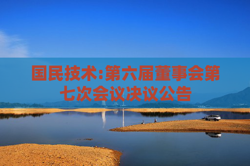 国民技术:第六届董事会第七次会议决议公告
