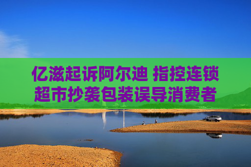 亿滋起诉阿尔迪 指控连锁超市抄袭包装误导消费者