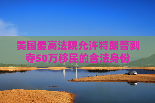 美国最高法院允许特朗普剥夺50万移民的合法身份