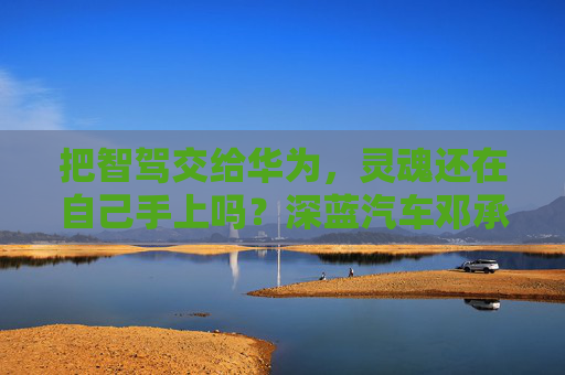 把智驾交给华为，灵魂还在自己手上吗？深蓝汽车邓承浩回应