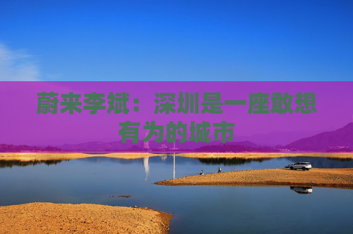 蔚来李斌：深圳是一座敢想有为的城市