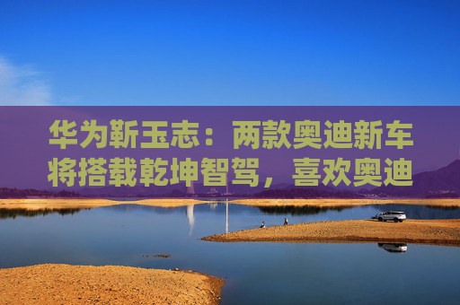 华为靳玉志：两款奥迪新车将搭载乾坤智驾，喜欢奥迪品牌的用户非常幸福