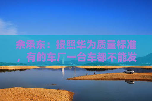 余承东：按照华为质量标准，有的车厂一台车都不能发货