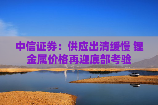 中信证券：供应出清缓慢 锂金属价格再迎底部考验