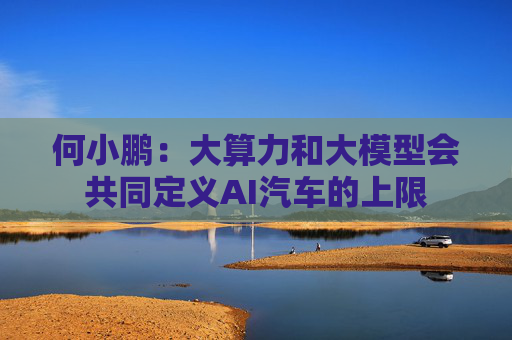 何小鹏：大算力和大模型会共同定义AI汽车的上限