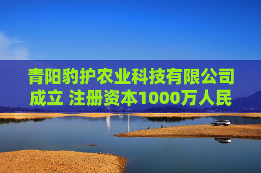青阳豹护农业科技有限公司成立 注册资本1000万人民币