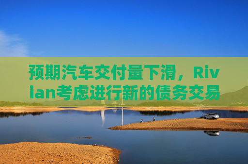 预期汽车交付量下滑，Rivian考虑进行新的债务交易