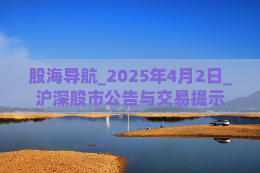 股海导航_2025年4月2日_沪深股市公告与交易提示