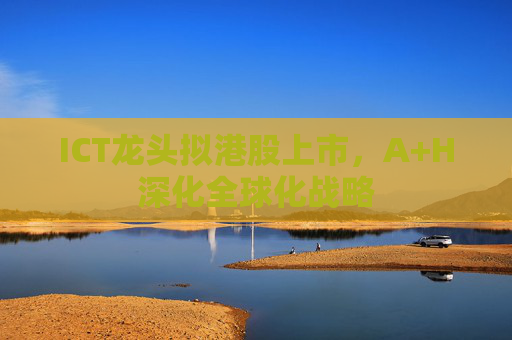 ICT龙头拟港股上市，A+H深化全球化战略