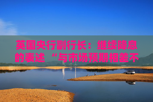 英国央行副行长：继续降息的表述 “与市场预期相差不远”