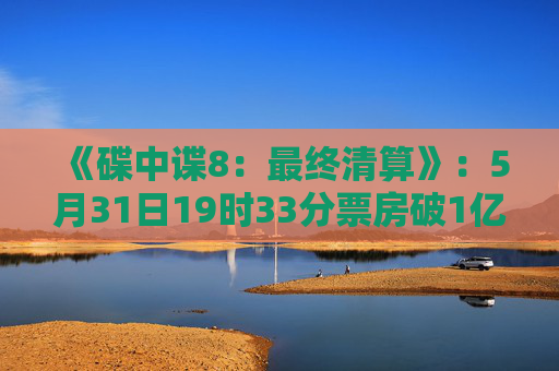 《碟中谍8：最终清算》：5月31日19时33分票房破1亿