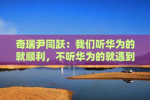 奇瑞尹同跃：我们听华为的就顺利，不听华为的就遇到挫折  第1张