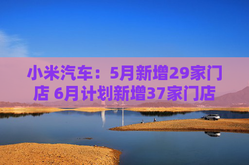 小米汽车：5月新增29家门店 6月计划新增37家门店