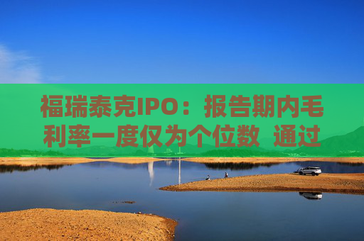 福瑞泰克IPO：报告期内毛利率一度仅为个位数  通过灵活用工等控制成本