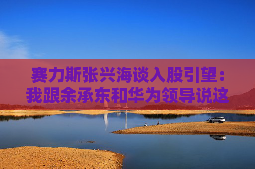 赛力斯张兴海谈入股引望：我跟余承东和华为领导说这是“亲上加亲”