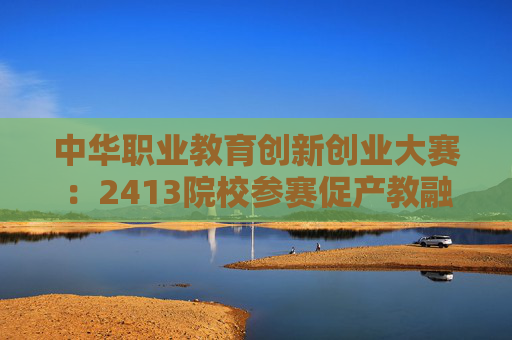 中华职业教育创新创业大赛：2413院校参赛促产教融合