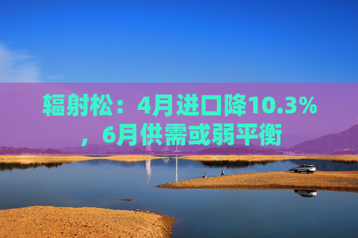 辐射松：4月进口降10.3%，6月供需或弱平衡