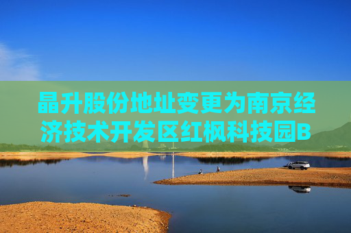 晶升股份地址变更为南京经济技术开发区红枫科技园B4栋西侧