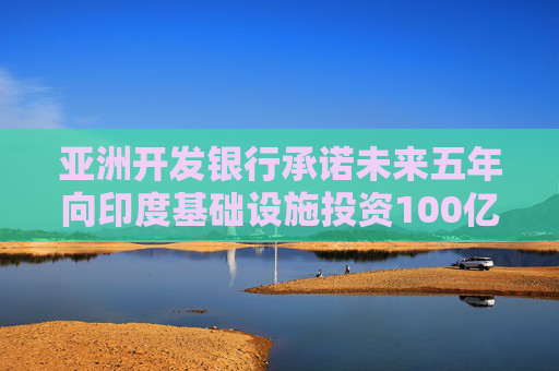 亚洲开发银行承诺未来五年向印度基础设施投资100亿美元  第1张