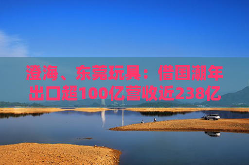 澄海、东莞玩具：借国潮年出口超100亿营收近238亿