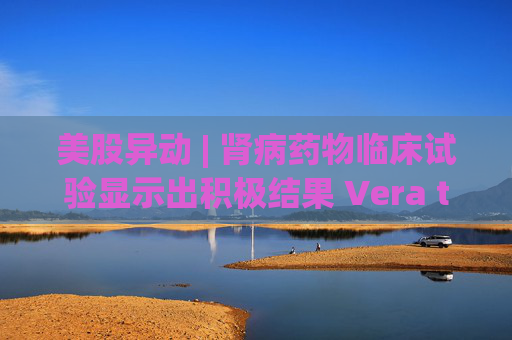 美股异动 | 肾病药物临床试验显示出积极结果 Vera therapeutics(VERA.US)飙涨60%