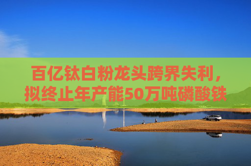 百亿钛白粉龙头跨界失利，拟终止年产能50万吨磷酸铁项目